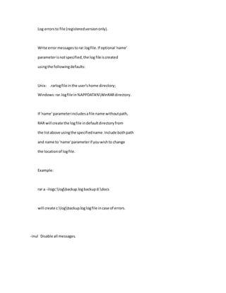 Log errorsto file (registeredversiononly).
Write error messagestorar.logfile.If optional 'name'
parameterisnotspecified,the log file iscreated
usingthe followingdefaults:
Unix: .rarlogfile inthe user'shome directory;
Windows:rar.logfile in%APPDATA%WinRARdirectory.
If 'name' parameterincludesafile name withoutpath,
RAR will create the logfile indefaultdirectoryfrom
the listabove usingthe specifiedname.Include bothpath
and name to 'name'parameterif youwishto change
the locationof logfile.
Example:
rar a -ilogc:logbackup.logbackupd:docs
will create c:logbackup.loglogfile incase of errors.
-inul Disable all messages.
 