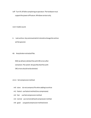 -ioff Turn PC off aftercompletinganoperation.The hardware must
supportthe poweroff feature.Windowsversiononly.
-isnd Enable sound.
-k Lock archive.Anycommandwhichintendstochange the archive
will be ignored.
-kb Keepbrokenextractedfiles.
RAR,by default,deletesfileswithCRCerrorsafter
extraction.The switch -kbspecifiesthatfileswith
CRC errorsshouldnotbe deleted.
-m<n> Setcompressionmethod:
-m0 store do not compressfile whenadding toarchive
-m1 fastest use fastestmethod(lesscompressive)
-m2 fast use fastcompressionmethod
-m3 normal use normal (default) compressionmethod
-m4 good use goodcompressionmethod(more
 