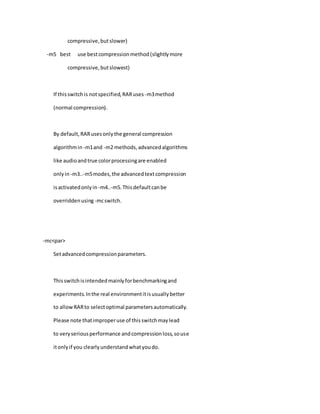 compressive,butslower)
-m5 best use bestcompressionmethod(slightlymore
compressive,butslowest)
If thisswitchis notspecified,RARuses -m3method
(normal compression).
By default,RARusesonlythe general compression
algorithmin -m1and -m2 methods,advancedalgorithms
like audioandtrue colorprocessingare enabled
onlyin -m3..-m5modes,the advancedtextcompression
isactivatedonlyin -m4..-m5.Thisdefaultcanbe
overriddenusing -mcswitch.
-mc<par>
Setadvancedcompressionparameters.
Thisswitchisintendedmainlyforbenchmarkingand
experiments.Inthe real environmentitisusuallybetter
to allowRARto selectoptimal parametersautomatically.
Please note thatimproperuse of thisswitchmaylead
to veryseriousperformance andcompressionloss,souse
itonlyif you clearlyunderstandwhatyoudo.
 