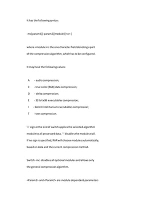 It has the followingsyntax:
-mc[param1][:param2][module][+or-]
where <module>isthe one characterfielddenotingapart
of the compressionalgorithm,whichhastobe configured.
It mayhave the followingvalues:
A - audiocompression;
C - true color(RGB) data compression;
D - deltacompression;
E - 32-bitx86 executablescompression;
I - 64-bit Intel Itaniumexecutablescompression;
T - textcompression.
'+' signat the endof switchappliesthe selectedalgorithm
module toall processeddata,'-' disablesthe module atall.
If no signis specified,RARwillchoose modulesautomatically,
basedondata and the current compressionmethod.
Switch-mc- disablesall optional modulesandallowsonly
the general compressionalgorithm.
<Param1> and<Param2> are module dependentparameters
 