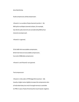 describedbelow.
Audiocompression,deltacompression:
<Param1> isa numberof byte channels(canbe 1 - 31).
RAR splitsmultibyte channelstobytes,forexample,
two16-bit audiochannelsare consideredbyRARasfour
channelsone byte each.
<Param2> isignored.
32-bitx86 Intel executablescompression,
64-bitIntel Itaniumexecutablescompression,
true color (RGB) data compression:
<Param1> and<Param2> are ignored.
Textcompression:
<Param1> isthe order of PPMalgorithm(canbe 2 - 63).
Usuallya highervalue slightlyincreasesthe compressionratio
of redundantdata,but onlyif enoughmemoryisavailable
to PPM. Incase of lack of memorythe result maybe negative.
 