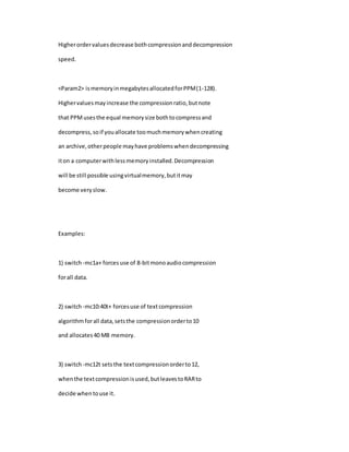 Higherordervaluesdecrease bothcompressionanddecompression
speed.
<Param2> ismemoryinmegabytesallocatedforPPM(1-128).
Highervaluesmayincrease the compressionratio,butnote
that PPMusesthe equal memorysize bothtocompressand
decompress,soif youallocate toomuchmemorywhencreating
an archive,otherpeople mayhave problemswhendecompressing
iton a computerwithlessmemoryinstalled.Decompression
will be still possible usingvirtualmemory,butitmay
become veryslow.
Examples:
1) switch -mc1a+ forcesuse of 8-bitmonoaudiocompression
forall data.
2) switch -mc10:40t+ forcesuse of textcompression
algorithmforall data,setsthe compressionorderto10
and allocates40 MB memory.
3) switch -mc12t setsthe textcompressionorderto12,
whenthe textcompressionisused,butleavestoRARto
decide whentouse it.
 