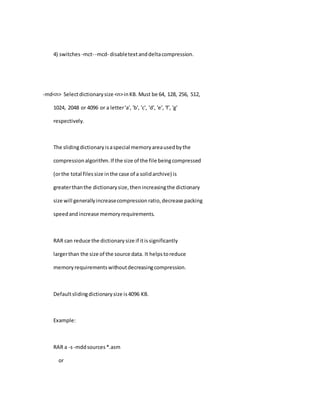 4) switches -mct- -mcd- disabletextanddeltacompression.
-md<n> Selectdictionarysize <n>inKB. Must be 64, 128, 256, 512,
1024, 2048 or 4096 or a letter'a', 'b', 'c', 'd', 'e', 'f', 'g'
respectively.
The slidingdictionaryisaspecial memoryareausedbythe
compressionalgorithm.If the size of the file beingcompressed
(orthe total filessize inthe case of a solidarchive) is
greaterthanthe dictionarysize,thenincreasingthe dictionary
size will generallyincreasecompressionratio,decrease packing
speedandincrease memoryrequirements.
RAR can reduce the dictionarysize if itissignificantly
largerthan the size of the source data. It helpstoreduce
memoryrequirementswithoutdecreasingcompression.
Defaultslidingdictionarysize is4096 KB.
Example:
RAR a -s-mddsources*.asm
or
 