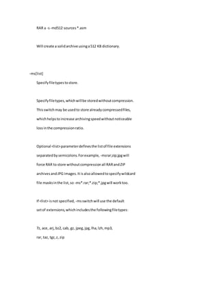 RAR a -s-md512 sources*.asm
Will create a solidarchive usinga512 KB dictionary.
-ms[list]
Specifyfiletypestostore.
Specifyfiletypes,whichwillbe storedwithoutcompression.
Thisswitchmay be usedto store alreadycompressedfiles,
whichhelpstoincrease archivingspeedwithoutnoticeable
lossinthe compressionratio.
Optional <list>parameterdefinesthe listof file extensions
separatedbysemicolons.Forexample, -msrar;zip;jpgwill
force RAR to store withoutcompressionall RARandZIP
archivesandJPG images.It isalsoallowedtospecifywildcard
file masksinthe list,so -ms*.rar;*.zip;*.jpgwill worktoo.
If <list> isnot specified, -msswitchwill use the default
setof extensions,whichincludesthe followingfiletypes:
7z, ace, arj,bz2, cab, gz, jpeg,jpg,lha,lzh,mp3,
rar, taz, tgz,z, zip
 