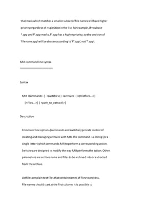 that maskwhichmatchesa smallersubsetof file nameswill have higher
priorityregardlessof itspositioninthe list.Forexample,if youhave
*.cpp and f*.cpp masks,f*.cpphas a higherpriority,sothe positionof
'filename.cpp'will be chosenaccordingto'f*.cpp',not '*.cpp'.
RAR commandline syntax
~~~~~~~~~~~~~~~~~~~~~~~
Syntax
RAR <command> [ -<switches>] <archive> [ <@listfiles...>]
[ <files...>] [ <path_to_extract>]
Description
Commandline options(commandsandswitches) provide control of
creatingand managingarchiveswithRAR.The commandisa string(ora
single letter) whichcommandsRARtoperforma correspondingaction.
Switchesare designedtomodifythe wayRARperformsthe action.Other
parametersare archive name and filestobe archivedintoorextracted
from the archive.
Listfilesare plaintextfilesthatcontainnamesof filestoprocess.
File namesshouldstartat the firstcolumn.Itis possible to
 