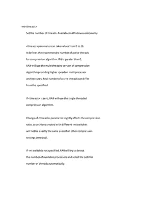 -mt<threads>
Setthe numberof threads.Available inWindowsversiononly.
<threads>parametercan take valuesfrom0 to16.
It definesthe recommendednumberof active threads
forcompressionalgorithm.If itisgreaterthan0,
RAR will use the multithreadedversionof compression
algorithmprovidinghigherspeedonmultiprocessor
architectures.Real numberof active threadscandiffer
fromthe specified.
If <threads> iszero,RAR will use the single threaded
compressionalgorithm.
Change of <threads> parameterslightlyaffectsthe compression
ratio,so archivescreatedwithdifferent -mtswitches
will notbe exactlythe same evenif all othercompression
settingsare equal.
If -mt switchisnot specified,RARwilltryto detect
the numberof available processorsandselectthe optimal
numberof threadsautomatically.
 