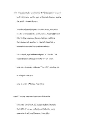 -n<f> Include onlythe specifiedfile <f>.Wildcardsmaybe used
bothin the name and file partsof file mask.Youmay specify
the switch'-n' several times.
Thisswitchdoesnotreplace usual file masks,whichstill
needtobe enteredinthe commandline.Itisan additional
filterlimitingprocessedfilesonlytothose matching
the include maskspecifiedin -nswitch.Itcanhelpto
reduce the commandline lengthsometimes.
For example,if youneedtocompressall *.txtand*.lst
filesindirectoriesProjectandInfo,youcan enter:
rar a -r textProject*.txtProject*.lstInfo*.txtInfo*.lst
or usingthe switch -n:
rar a -r -n*.txt-n*.lsttextProjectInfo
-n@<lf>Include fileslistedinthe specifiedlistfile.
Similarto-n<f>switch,butreads include masksfrom
the listfile.If youuse -n@withoutthe listfile name
parameter,itwill readfile namesfromstdin.
 