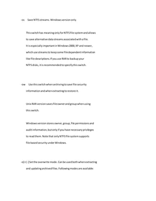 -os Save NTFSstreams.Windowsversiononly.
Thisswitchhas meaningonlyforNTFSfile systemandallows
to save alternative datastreamsassociatedwithafile.
It isespeciallyimportantinWindows2000,XP and newer,
whichuse streamsto keepsome filedependentinformation
like file descriptions.If youuse RARto backupyour
NTFSdisks,itisrecommendedtospecifythisswitch.
-ow Use thisswitchwhenarchivingtosave file security
informationandwhenextractingtorestore it.
Unix RAR versionsavesfileownerandgroupwhenusing
thisswitch.
Windowsversionstoresowner,group,file permissionsand
auditinformation,butonlyif youhave necessaryprivileges
to readthem.Note that onlyNTFSfile systemsupports
file basedsecurityunderWindows.
-o[+|-] Setthe overwrite mode. Canbe usedbothwhenextracting
and updatingarchivedfiles.Followingmodesare available:
 