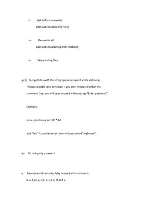 -o Askbefore overwrite
(defaultforextractingfiles);
-o+ Overwrite all
(defaultforupdatingarchivedfiles);
-o- Skipexistingfiles.
-p[p] Encrypt fileswiththe string<p>as passwordwhile archiving.
The passwordiscase-sensitive.If youomitthe passwordonthe
commandline,youwill be promptedwithmessage"Enterpassword".
Example:
rar a -pmyhoneysecret1*.txt
add files*.txtandencryptthemwithpassword"myhoney".
-p- Do notquerypassword
-r Recurse subdirectories.Maybe usedwithcommands:
a, u, f,m, x,e,t, p, v,l, c, cf and s.
 