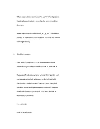 Whenusedwiththe commands'a', 'u', 'f', 'm' will process
filesinall sub-directoriesaswell asthe currentworking
directory.
Whenusedwiththe commandsx,e,t, p, v,l, c, cf or s will
processall archivesinsub-directoriesaswell asthe current
workingdirectory.
-r- Disable recursion.
Evenwithout-rswitchRAR can enable the recursion
automaticallyinsome situations.Switch -r- prohibitsit.
If you specifyadirectoryname whenarchivingandif such
name doesnotinclude wildcards,bydefaultRARadds
the directorycontentsevenif switch -risnotspecified.
AlsoRARautomaticallyenablesthe recursionif diskroot
withoutwildcardsisspecifiedasafile mask.Switch -r-
disablessuchbehavior.
For example:
rar a -r- arc dirname
 