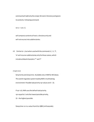 commandwill add onlythe empty'dirname'directoryandignore
itscontents.Followingcommand:
rar a -r- arc c:
will compresscontentsof rootc: directoryonlyand
will notrecurse intosubdirectories.
-r0 Similarto-r,but whenusedwiththe commands'a', 'u', 'f',
'm' will recurse subdirectoriesonlyforthose names,which
include wildcardcharacters'*' and'?'
-ri<p>[:<s>]
Setpriorityand sleeptime.Available onlyinRARforWindows.
ThisswitchregulatessystemloadbyRARinmultitasking
environment.Possible taskpriority<p>valuesare 0 - 15.
If <p> is0, RAR usesthe defaulttaskpriority.
<p> equal to 1 setsthe lowestpossible priority,
15 - the highestpossible.
Sleeptime <s>isa value from0 to 1000 (milliseconds).
 