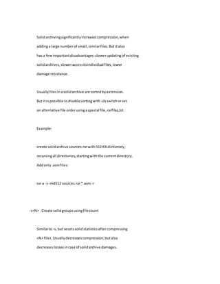 Solidarchivingsignificantlyincreasescompression,when
addinga large numberof small,similarfiles.Butitalso
has a fewimportantdisadvantages:slowerupdatingof existing
solidarchives,sloweraccesstoindividual files,lower
damage resistance.
Usuallyfilesinasolidarchive are sortedbyextension.
But itis possible todisablesortingwith -dsswitchorset
an alternative file orderusingaspecial file,rarfiles.lst.
Example:
create solidarchive sources.rarwith512 KB dictionary,
recursingall directories,startingwiththe currentdirectory.
Addonly.asmfiles:
rar a -s-md512 sources.rar*.asm -r
-s<N> Create solidgroupsusingfilecount
Similarto-s,but resetssolidstatisticsaftercompressing
<N> files.Usuallydecreasescompression,butalso
decreaseslossesincase of solidarchive damages.
 