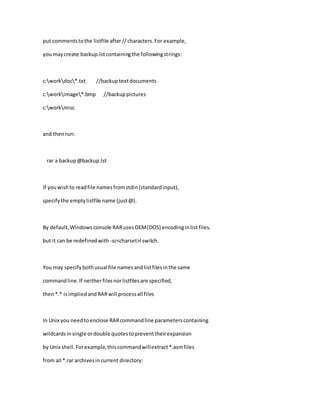 put commentstothe listfile after//characters.For example,
you maycreate backup.lstcontainingthe followingstrings:
c:workdoc*.txt //backuptextdocuments
c:workimage*.bmp //backuppictures
c:workmisc
and thenrun:
rar a backup@backup.lst
If youwishto readfile namesfromstdin(standardinput),
specify the emptylistfile name (just@).
By default,Windowsconsole RARusesOEM(DOS) encodinginlistfiles.
but it can be redefinedwith -sc<charset>l switch.
You may specifybothusual file namesandlistfilesinthe same
commandline.If neitherfilesnorlistfilesare specified,
then*.* isimpliedandRARwill processall files
In Unix you needtoenclose RARcommandline parameterscontaining
wildcardsinsingle ordouble quotestopreventtheirexpansion
by Unix shell.Forexample,thiscommandwillextract*.asmfiles
from all *.rar archivesincurrent directory:
 