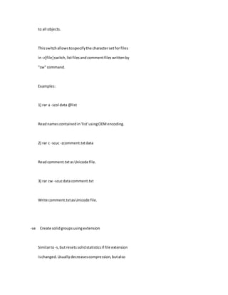 to all objects.
Thisswitchallowstospecifythe charactersetfor files
in-z[file]switch,listfilesandcommentfileswrittenby
"cw" command.
Examples:
1) rar a -scol data @list
Readnamescontainedin'list'usingOEMencoding.
2) rar c -scuc -zcomment.txtdata
Readcomment.txtasUnicode file.
3) rar cw -scucdata comment.txt
Write comment.txtasUnicode file.
-se Create solidgroupsusingextension
Similarto-s,but resetssolidstatisticsif file extension
ischanged.Usuallydecreasescompression,butalso
 