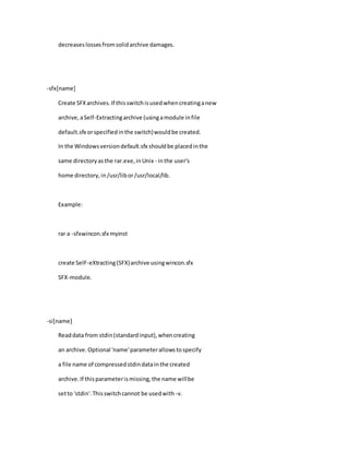 decreaseslossesfromsolidarchive damages.
-sfx[name]
Create SFXarchives.If thisswitchisusedwhencreatinganew
archive,aSelf-Extractingarchive (usingamodule infile
default.sfx orspecifiedinthe switch)wouldbe created.
In the Windowsversiondefault.sfx shouldbe placedinthe
same directoryasthe rar.exe,inUnix - inthe user's
home directory,in/usr/libor/usr/local/lib.
Example:
rar a -sfxwincon.sfx myinst
create SelF-eXtracting(SFX)archive usingwincon.sfx
SFX-module.
-si[name]
Readdata from stdin(standardinput),whencreating
an archive.Optional 'name'parameterallowstospecify
a file name of compressedstdindatainthe created
archive.If thisparameterismissing,the name willbe
setto 'stdin'.Thisswitchcannot be usedwith -v.
 