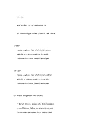Example:
type Tree.Far| rar a -siTree.Fartree.rar
will compress'type Tree.Far'outputas'Tree.Far'file.
-sl<size>
Processonlythose files,whichsize islessthan
specifiedin<size>parameterof thisswitch.
Parameter<size>mustbe specifiedinbytes.
-sm<size>
Processonlythose files,whichsize ismore than
specifiedin<size>parameterof thisswitch.
Parameter<size>mustbe specifiedinbytes.
-sv Create independentsolidvolumes
By defaultRARtriestoresetsolidstatisticsassoon
as possible whenstartinganewvolume,butonly
if enoughdatawas packedaftera previousreset
 