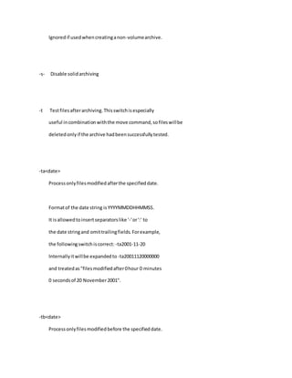Ignoredif usedwhencreatinganon-volumearchive.
-s- Disable solidarchiving
-t Testfilesafterarchiving.Thisswitchisespecially
useful incombinationwiththe move command,sofileswillbe
deletedonlyif the archive hadbeensuccessfullytested.
-ta<date>
Processonlyfilesmodifiedafterthe specifieddate.
Formatof the date string isYYYYMMDDHHMMSS.
It isallowedtoinsertseparatorslike '-'or':' to
the date stringand omittrailingfields.Forexample,
the followingswitchiscorrect: -ta2001-11-20
Internallyitwillbe expandedto -ta20011120000000
and treatedas"filesmodifiedafter0hour 0 minutes
0 secondsof 20 November2001".
-tb<date>
Processonlyfilesmodifiedbefore the specifieddate.
 