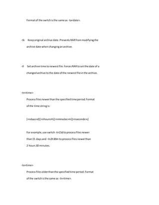Formatof the switchisthe same as -ta<date>.
-tk Keeporiginal archive date.PreventsRARfrommodifyingthe
archive date whenchanginganarchive.
-tl Setarchive time tonewestfile.ForcesRARtoset the date of a
changedarchive tothe date of the newest fileinthe archive.
-tn<time>
Processfilesnewerthanthe specifiedtimeperiod.Format
of the time stringis:
[<ndays>d][<nhours>h][<nminutes>m][<nseconds>s]
For example,use switch -tn15dtoprocessfilesnewer
than15 daysand -tn2h30m to processfilesnewerthan
2 hours30 minutes.
-to<time>
Processfilesolderthanthe specifiedtime period.Format
of the switchisthe same as -tn<time>.
 