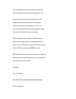 creationandlast accesstime.Settingthe modification
time tounpackedfilesmaybe alsodisabledwith -tsm-.
It ispossible toomitthe time type letterif youneed
to applythe switchto all three times.Forexample,
-tsm4-tsa4 -tsc4 can be replacedby -ts4, -ts+ or -ts.
Use -ts- to save onlythe lowprecisionmodificationtime
or to ignore all three file timesonunpacking.
Whencreatingan archive,RARautomaticallyreduces
the precisionif highmode isnotsupportedbythe file
system.Itisnot more than 2 secondsonFATand 1 second
inUnix.NTFStime precisionis0.0000001 second.
Operatingsystemslimitwhichtimecanbe seton unpacking.
Windowsallowstosetall three times,Unix - modification
and lastaccess, but notcreation.
Examples:
1) rar a -tsbackup
Store all file timeswiththe highestpossibleprecision.
2) rar x -tsa backup
 