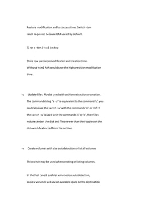 Restore modificationandlastaccesstime.Switch -tsm
isnot required,because RARusesitbydefault.
3) rar a -tsm1 -tsc1 backup
Store lowprecisionmodificationandcreationtime.
Without-tsm1RAR wouldsave the highprecisionmodification
time.
-u Update files.Maybe usedwitharchive extractionorcreation.
The commandstring "a -u"is equivalenttothe command'u',you
couldalsouse the switch'-u' withthe commands'm' or 'mf'.If
the switch'-u' isusedwiththe commands'x' or 'e', thenfiles
notpresentonthe diskandfilesnewerthantheircopiesonthe
diskwouldextractedfromthe archive.
-v Create volumeswithsize autodetectionorlistall volumes
Thisswitchmay be usedwhencreatingorlistingvolumes.
In the firstcase it enablesvolumesize autodetection,
so newvolumeswill use all availablespace onthe destination
 