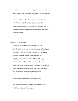 media.Itisconvenientwhencreatingvolumesonremovable
disks.Youmay readmore about volumesin -v<size>description.
In the secondcase,whenthisswitchisusedtogetherwith
'V' or 'L' command,itforcesRAR to listcontentsof all
volumesstartingfromthatspecifiedinthe commandline.
WithoutthisswitchRARdisplayscontentsof onlyone single
specifiedvolume.
-v<size>[k|b|f|m|M|g|G]
Create volumeswithsize=<size>*1000 [*1024 | *1].
By defaultthisswitchuses<size>asthousands(1000) of bytes
(not1024 x bytes).Youmayalsoenterthe size inkilobytes
usingthe symbol 'k',in bytesusingthe symbol 'b',
megabytes - 'm',millionsof bytes- 'M', gigabytes - 'g',
billions(milliards)of bytes - 'G' or selectone of several
predefinedvaluesusingthe symbol 'f'followingthe numerical
value.Predefinedvaluescanbe 360, 720, 1200, 1440 or 2880
and replacedwithcorrespondingfloppydisksize.
If the size isomitted,autodetectionwill be used.
You mayspecifyseveral -vswitchestosetdifferentsizes
fordifferentvolumes.Forexample:
 