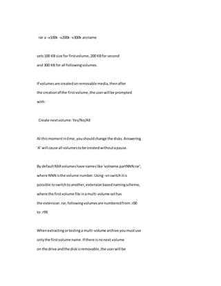 rar a -v100k -v200k -v300k arcname
sets100 KB size for firstvolume,200 KBfor second
and 300 KB for all followingvolumes.
If volumesare createdonremovable media,thenafter
the creationof the first volume,the userwillbe prompted
with:
Create nextvolume:Yes/No/All
At thismomentintime,youshouldchange the disks.Answering
'A' will cause all volumestobe createdwithoutapause.
By defaultRARvolumeshave nameslike 'volname.partNNN.rar',
where NNN isthe volume number.Using -vnswitchitis
possible toswitchtoanother,extensionbasednamingscheme,
where the firstvolume file inamulti-volume sethas
the extension.rar,followingvolumesare numberedfrom.r00
to .r99.
Whenextractingortestinga multi-volume archive youmustuse
onlythe firstvolume name.If there isnonext volume
on the drive andthe diskisremovable,the userwill be
 