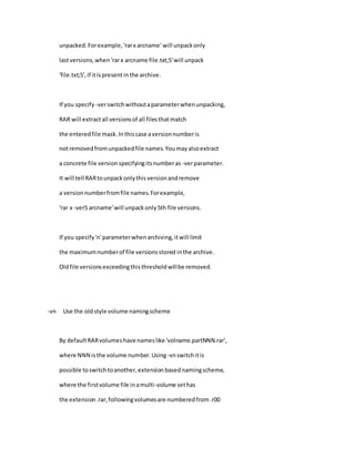 unpacked.Forexample,'rarx arcname' will unpackonly
lastversions,when'rarx arcname file.txt;5'will unpack
'file.txt;5',if itispresentinthe archive.
If you specify -verswitchwithoutaparameterwhenunpacking,
RAR will extractall versionsof all filesthatmatch
the enteredfile mask.Inthiscase aversionnumberis
notremovedfromunpackedfile names.Youmayalsoextract
a concrete file versionspecifyingitsnumberas -verparameter.
It will tell RARtounpackonlythisversionandremove
a versionnumberfromfile names.Forexample,
'rar x -ver5 arcname'will unpackonly5th file versions.
If you specify'n'parameterwhenarchiving,itwill limit
the maximumnumberof file versionsstored inthe archive.
Oldfile versionsexceedingthisthresholdwillbe removed.
-vn Use the oldstyle volume namingscheme
By defaultRARvolumeshave nameslike 'volname.partNNN.rar',
where NNN isthe volume number.Using-vnswitchitis
possible toswitchtoanother,extensionbasednamingscheme,
where the firstvolume file inamulti-volume sethas
the extension.rar,followingvolumesare numberedfrom.r00
 