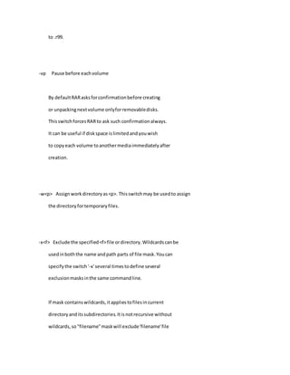 to .r99.
-vp Pause before eachvolume
By defaultRARasksforconfirmationbefore creating
or unpackingnextvolume onlyforremovabledisks.
ThisswitchforcesRARto ask such confirmationalways.
It can be useful if diskspace islimitedandyouwish
to copyeach volume toanothermediaimmediatelyafter
creation.
-w<p> Assignworkdirectoryas<p>. Thisswitchmay be usedto assign
the directoryfortemporaryfiles.
-x<f> Exclude the specified<f>file ordirectory.Wildcardscanbe
usedinboththe name andpath parts of file mask.Youcan
specifythe switch'-x'several timestodefine several
exclusionmasksinthe same commandline.
If mask containswildcards,itappliestofilesincurrent
directoryanditssubdirectories.Itisnotrecursive without
wildcards,so"filename"maskwill exclude'filename'file
 