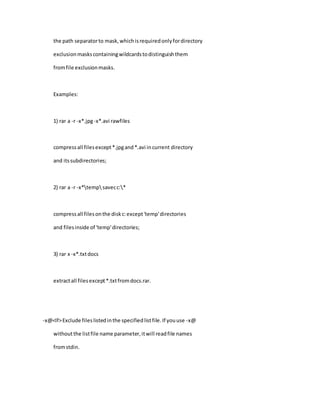 the path separatorto mask,whichisrequiredonlyfordirectory
exclusionmaskscontainingwildcardstodistinguishthem
fromfile exclusionmasks.
Examples:
1) rar a -r -x*.jpg-x*.avi rawfiles
compressall filesexcept*.jpgand*.avi incurrent directory
and itssubdirectories;
2) rar a -r -x*tempsavecc:*
compressall filesonthe diskc:except'temp'directories
and filesinside of 'temp'directories;
3) rar x -x*.txtdocs
extractall filesexcept*.txtfromdocs.rar.
-x@<lf>Exclude fileslistedinthe specifiedlistfile.If youuse -x@
withoutthe listfile name parameter,itwill readfile names
fromstdin.
 