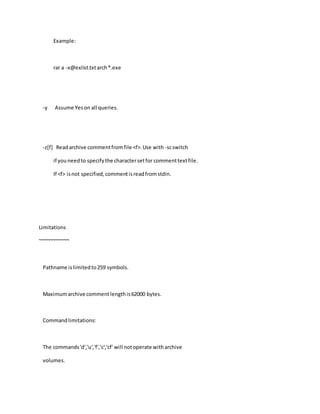Example:
rar a -x@exlist.txtarch*.exe
-y Assume Yeson all queries.
-z[f] Readarchive commentfromfile <f>.Use with -scswitch
if youneedto specifythe charactersetfor commenttextfile.
If <f> isnot specified,commentisreadfromstdin.
Limitations
~~~~~~~~~~~
Pathname islimitedto259 symbols.
Maximumarchive commentlengthis62000 bytes.
Commandlimitations:
The commands'd','u','f','c','cf' will notoperate witharchive
volumes.
 