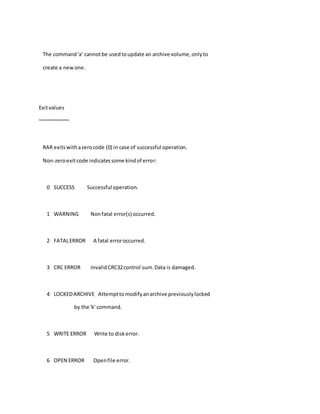 The command'a' cannotbe usedtoupdate an archive volume,onlyto
create a newone.
Exitvalues
~~~~~~~~~~~
RAR exitswithazerocode (0) in case of successful operation.
Non-zeroexitcode indicatessome kindof error:
0 SUCCESS Successful operation.
1 WARNING Nonfatal error(s) occurred.
2 FATALERROR A fatal erroroccurred.
3 CRC ERROR InvalidCRC32control sum.Data is damaged.
4 LOCKEDARCHIVE Attempttomodifyanarchive previouslylocked
by the 'k' command.
5 WRITE ERROR Write to diskerror.
6 OPEN ERROR Openfile error.
 