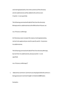 and trailingbackslashes,the entire contentsof the directory
and all subdirectorieswill be addedtothe archive even
if switch -r isnot specified.
The followingcommandwill addall filesfromthe directory
Bitmapsandits subdirectoriestothe RARarchive Pictures.rar:
rar a Pictures.rarBitmaps
4) if directoryname includesfile masksortrailingbackslashes,
normal rulesapplyandyouneedto specifyswitch -rtoprocess
itssubdirectories.
The followingcommandwill addall filesfromdirectoryBitmaps,
butnot from itssubdirectories,becauseswitch -risnot
specified:
rar a Pictures.rarBitmaps*
c Addarchive comment.Commentsare displayedwhilethe archive is
beingprocessed.Commentlength islimitedto62000 bytes
Examples:
 