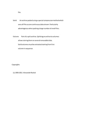 file.
Solid Anarchive packedusinga special compressionmethodwhich
seesall filesasone continuousdatastream.Particularly
advantageouswhenpackingalarge numberof small files.
Volume Part of a splitarchive.Splittinganarchive tovolumes
allowsstoringthemonseveral removable disks.
Solidvolumesmustbe extractedstartingfromfirst
volume insequence.
Copyrights
(c) 1993-2011 AlexanderRoshal
 