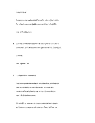 rar c distrib.rar
Alsocommentsmaybe addedfroma file using -z[file] switch.
The followingcommandaddsacommentfrominfo.txtfile:
rar c -zinfo.txtdummy
cf Addfilescomment.File commentsare displayedwhenthe 'v'
commandisgiven.File commentlengthislimitedto32767 bytes.
Example:
rar cf bigarch *.txt
ch Change archive parameters.
Thiscommandcan be usedwithmostof archive modification
switchestomodifyarchive parameters.Itisespecially
convenientforswitcheslike-av, -cl, -cu, -tl,whichdonot
have a dedicatedcommand.
It isnot able to recompress,encryptordecryptarchive data
and itcannot merge or create volumes.If usedwithoutany
 