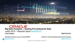Big Data Analytics – Scaling R to Enterprise Data
useR! 2013 – Albacete Spain #useR2013
Luis Campos

Mark Hornick

Big Data Solutions Lead, Oracle EMEA
@luigicampos
1

Copyright © 2013, Oracle and/or its affiliates. All rights reserved.

Director, Oracle Database Advanced Analytics
@MarkHornick

Copyright © 2013, Oracle and/or its affiliates. All rights reserved.

 