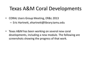 Texas A&M Coral Developments
• CORAL Users Group Meeting, ER&L 2013
– Eric Hartnett, ehartnett@library.tamu.edu
• Texas A&M has been working on several new coral
developments, including a new module. The following are
screenshots showing the progress of that work.
 
