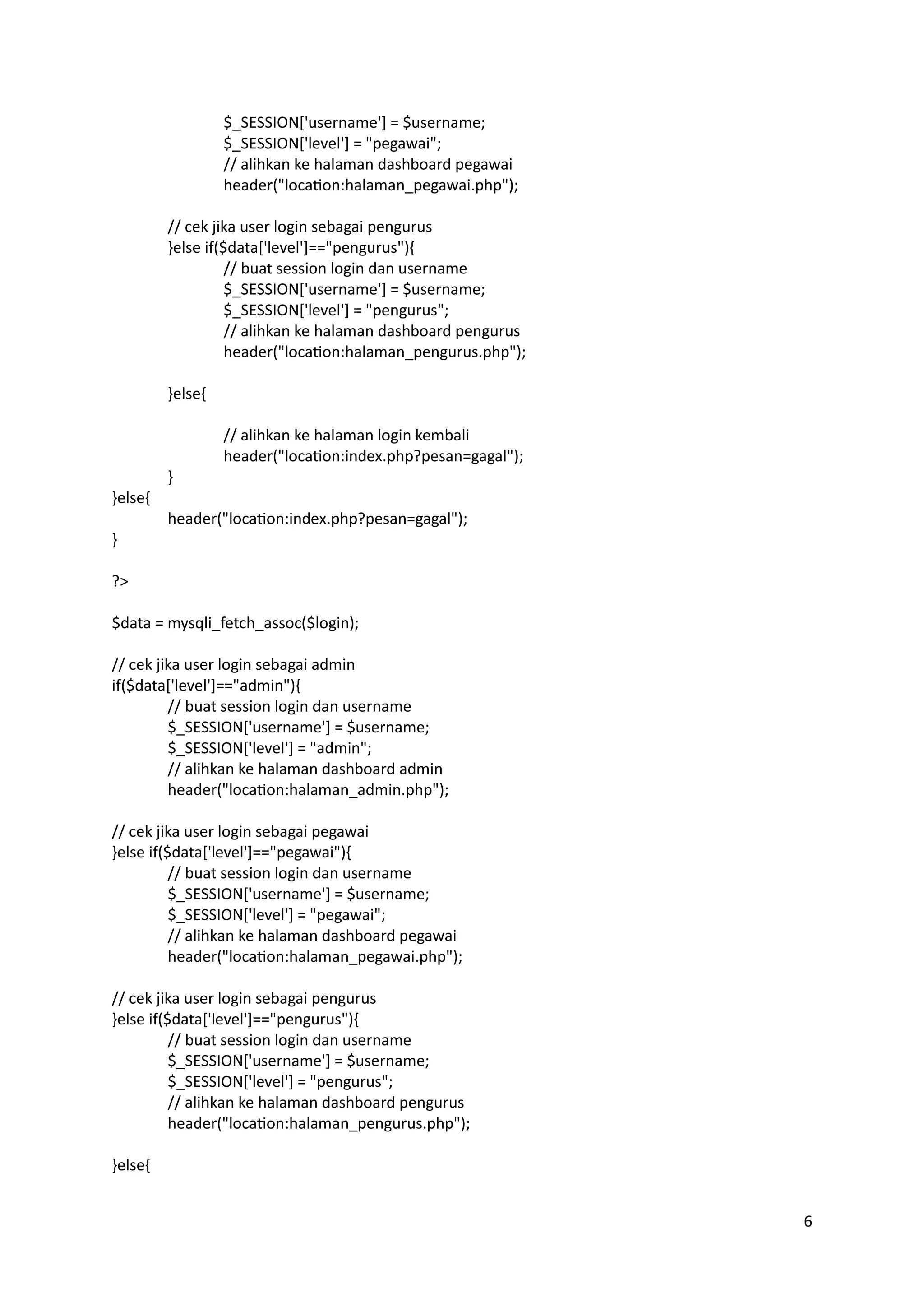 6
$_SESSION['username'] = $username;
$_SESSION['level'] = "pegawai";
// alihkan ke halaman dashboard pegawai
header("location:halaman_pegawai.php");
// cek jika user login sebagai pengurus
}else if($data['level']=="pengurus"){
// buat session login dan username
$_SESSION['username'] = $username;
$_SESSION['level'] = "pengurus";
// alihkan ke halaman dashboard pengurus
header("location:halaman_pengurus.php");
}else{
// alihkan ke halaman login kembali
header("location:index.php?pesan=gagal");
}
}else{
header("location:index.php?pesan=gagal");
}
?>
$data = mysqli_fetch_assoc($login);
// cek jika user login sebagai admin
if($data['level']=="admin"){
// buat session login dan username
$_SESSION['username'] = $username;
$_SESSION['level'] = "admin";
// alihkan ke halaman dashboard admin
header("location:halaman_admin.php");
// cek jika user login sebagai pegawai
}else if($data['level']=="pegawai"){
// buat session login dan username
$_SESSION['username'] = $username;
$_SESSION['level'] = "pegawai";
// alihkan ke halaman dashboard pegawai
header("location:halaman_pegawai.php");
// cek jika user login sebagai pengurus
}else if($data['level']=="pengurus"){
// buat session login dan username
$_SESSION['username'] = $username;
$_SESSION['level'] = "pengurus";
// alihkan ke halaman dashboard pengurus
header("location:halaman_pengurus.php");
}else{
 