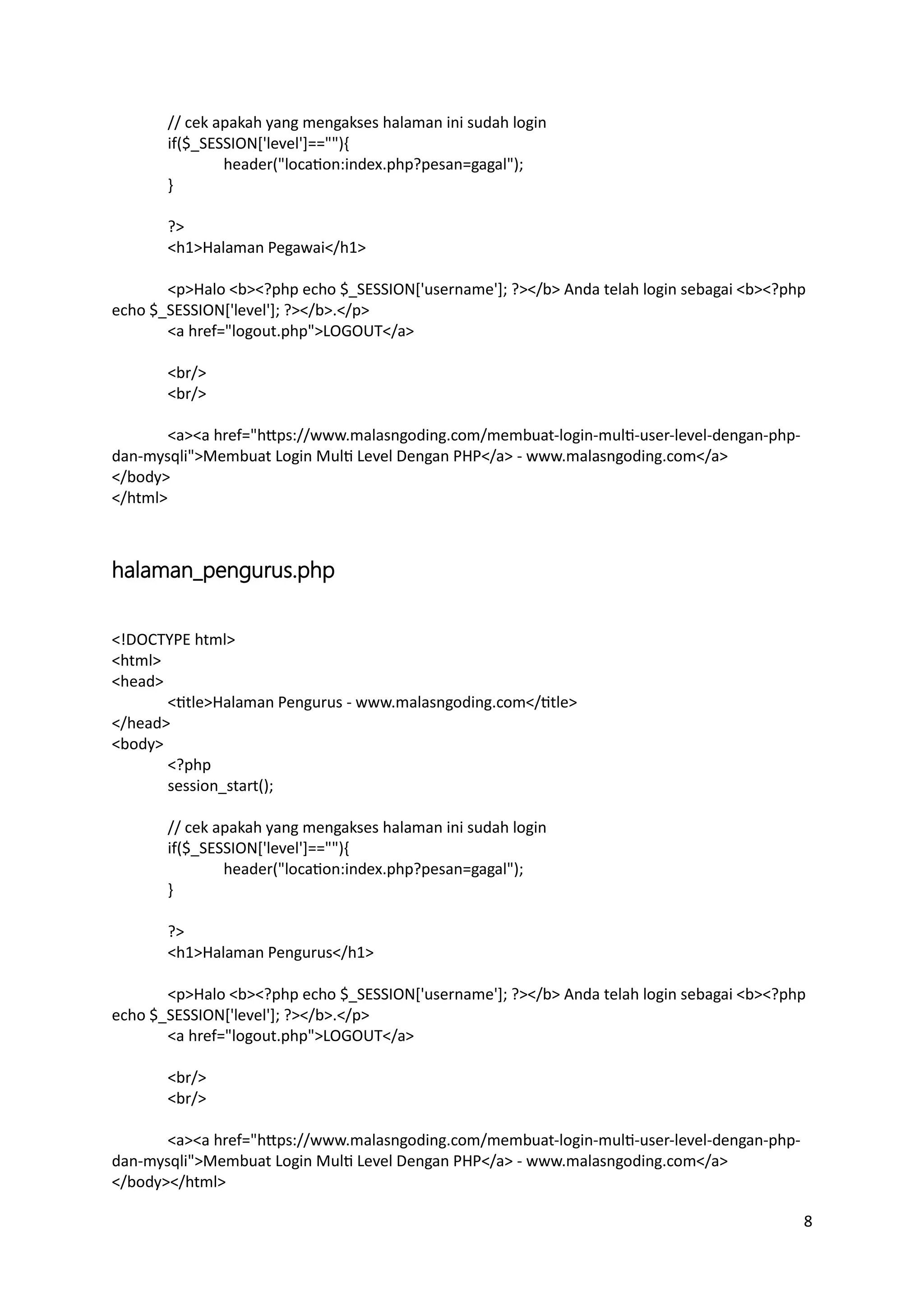 8
// cek apakah yang mengakses halaman ini sudah login
if($_SESSION['level']==""){
header("location:index.php?pesan=gagal");
}
?>
<h1>Halaman Pegawai</h1>
<p>Halo <b><?php echo $_SESSION['username']; ?></b> Anda telah login sebagai <b><?php
echo $_SESSION['level']; ?></b>.</p>
<a href="logout.php">LOGOUT</a>
<br/>
<br/>
<a><a href="https://www.malasngoding.com/membuat-login-multi-user-level-dengan-php-
dan-mysqli">Membuat Login Multi Level Dengan PHP</a> - www.malasngoding.com</a>
</body>
</html>
halaman_pengurus.php
<!DOCTYPE html>
<html>
<head>
<title>Halaman Pengurus - www.malasngoding.com</title>
</head>
<body>
<?php
session_start();
// cek apakah yang mengakses halaman ini sudah login
if($_SESSION['level']==""){
header("location:index.php?pesan=gagal");
}
?>
<h1>Halaman Pengurus</h1>
<p>Halo <b><?php echo $_SESSION['username']; ?></b> Anda telah login sebagai <b><?php
echo $_SESSION['level']; ?></b>.</p>
<a href="logout.php">LOGOUT</a>
<br/>
<br/>
<a><a href="https://www.malasngoding.com/membuat-login-multi-user-level-dengan-php-
dan-mysqli">Membuat Login Multi Level Dengan PHP</a> - www.malasngoding.com</a>
</body></html>
 