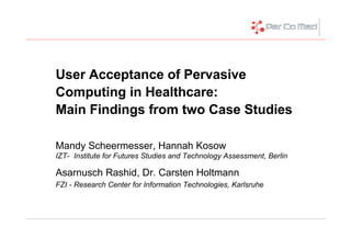 User Acceptance of Pervasive
Computing in Healthcare:
Main Findings from two Case Studies

Mandy Scheermesser, Hannah Kosow
IZT- Institute for Futures Studies and Technology Assessment, Berlin

Asarnusch Rashid, Dr. Carsten Holtmann
FZI - Research Center for Information Technologies, Karlsruhe