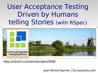 http://citconf.com/amsterdam2008/ User Acceptance Testing Driven by Humans telling Stories  (with RSpec) Jean-Michel Garnier | 21croissants.com 