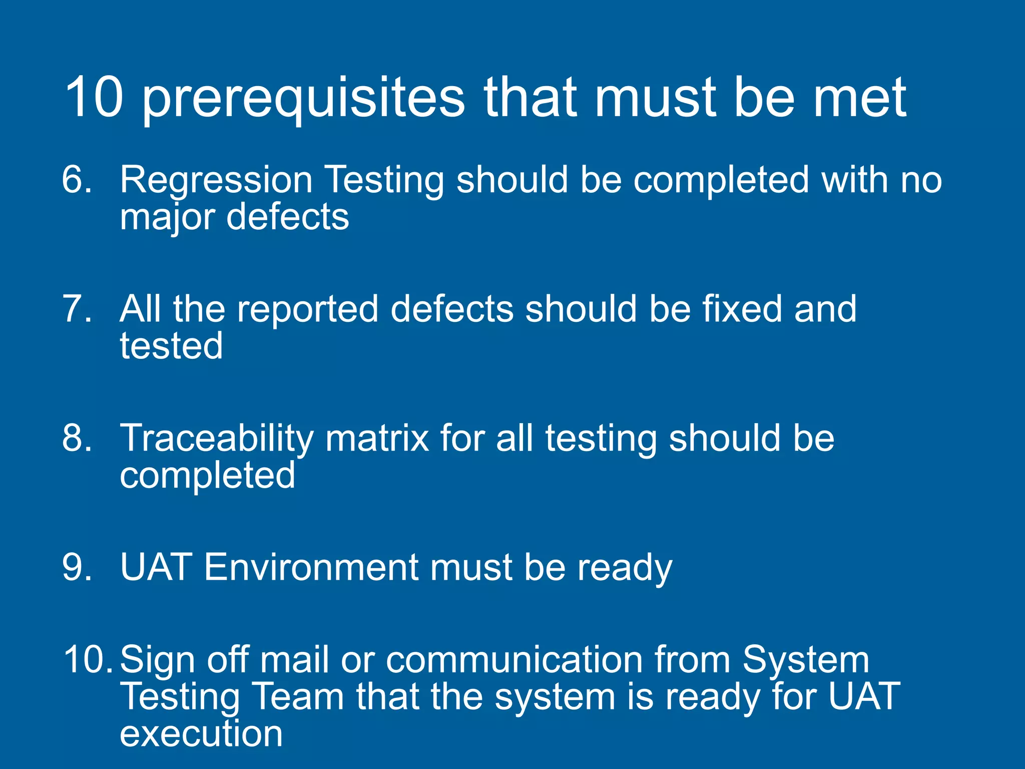 10 prerequisites that must be met
6. Regression Testing should be completed with no
major defects
7. All the reported defects should be fixed and
tested
8. Traceability matrix for all testing should be
completed
9. UAT Environment must be ready
10.Sign off mail or communication from System
Testing Team that the system is ready for UAT
execution
 