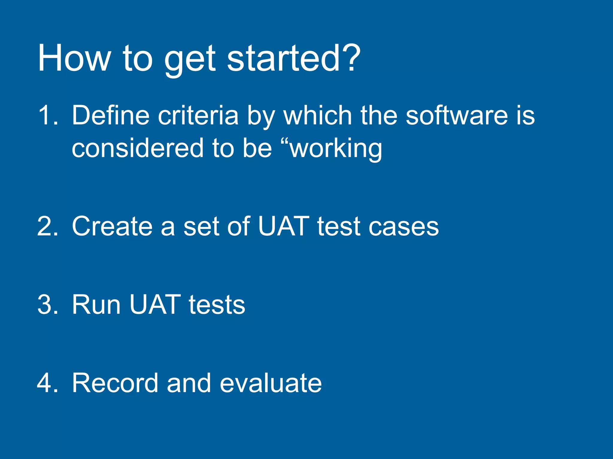 How to get started?
1. Define criteria by which the software is
considered to be “working
2. Create a set of UAT test cases
3. Run UAT tests
4. Record and evaluate
 