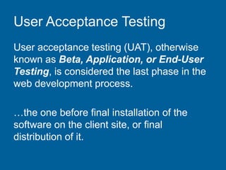 User Acceptance Testing
User acceptance testing (UAT), otherwise
known as Beta, Application, or End-User
Testing, is considered the last phase in the
web development process.
…the one before final installation of the
software on the client site, or final
distribution of it.
 