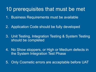 10 prerequisites that must be met
1. Business Requirements must be available
2. Application Code should be fully developed
3. Unit Testing, Integration Testing & System Testing
should be completed
4. No Show stoppers, or High or Medium defects in
the System Integration Test Phase
5. Only Cosmetic errors are acceptable before UAT
 