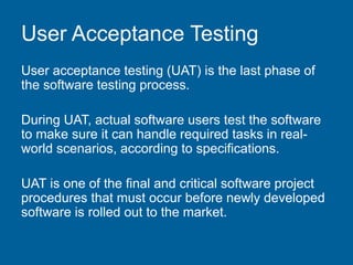 User Acceptance Testing
User acceptance testing (UAT) is the last phase of
the software testing process.
During UAT, actual software users test the software
to make sure it can handle required tasks in real-
world scenarios, according to specifications.
UAT is one of the final and critical software project
procedures that must occur before newly developed
software is rolled out to the market.
 