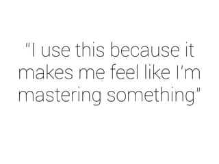 “I use this because it 
makes me feel like I’m 
mastering something” 
 