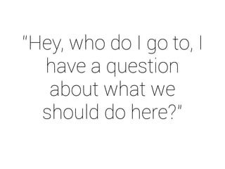 “Hey, who do I go to, I 
have a question 
about what we 
should do here?” 
 