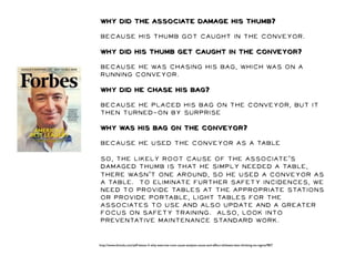 Why did the associate damage his thumb? 
Because his thumb got caught in the conveyor. 
Why did his thumb get caught in the conveyor? 
Because he was chasing his bag, which was on a 
running conveyor. 
Why did he chase his bag? 
Because he placed his bag on the conveyor, but it 
then turned-on by surprise 
Why was his bag on the conveyor? 
Because he used the conveyor as a table 
So, the likely root cause of the associate’s 
damaged thumb is that he simply needed a table, 
there wasn’t one around, so he used a conveyor as 
a table. To eliminate further safety incidences, we 
need to provide tables at the appropriate stations 
or provide portable, light tables for the 
associates to use and also update and a greater 
focus on safety training. Also, look into 
preventative maintenance standard work. 
http://www.shmula.com/jeff-bezos-5-why-exercise-root-cause-analysis-cause-and-effect-ishikawa-lean-thinking-six-sigma/987/ 
 
