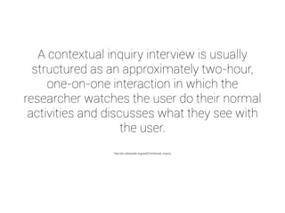 A contextual inquiry interview is usually 
structured as an approximately two-hour, 
one-on-one interaction in which the 
researcher watches the user do their normal 
activities and discusses what they see with 
the user. 
http://en.wikipedia.org/wiki/Contextual_inquiry 
 