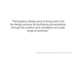 “Participatory design aims to bring users into 
the design process by facilitating conversations 
through the creation and completion of a wide 
range of activities.” 
http://designmind.frogdesign.com/blog/bringing-users-into-your-process-through-participatory-design.html 
 